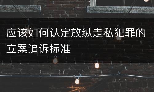 应该如何认定放纵走私犯罪的立案追诉标准