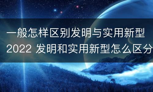 一般怎样区别发明与实用新型2022 发明和实用新型怎么区分