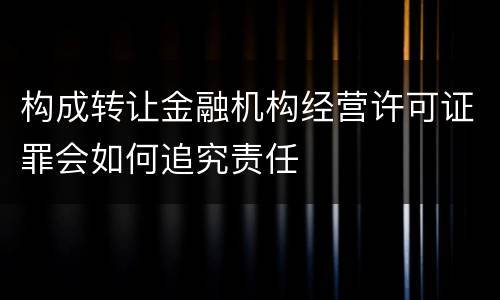 构成转让金融机构经营许可证罪会如何追究责任