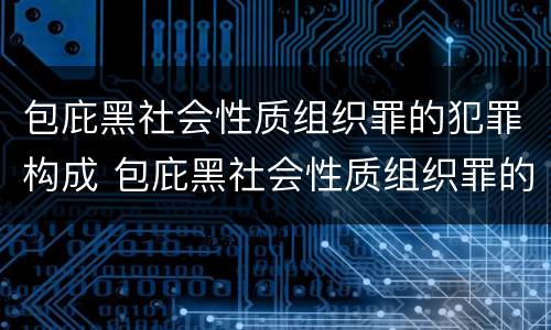 包庇黑社会性质组织罪的犯罪构成 包庇黑社会性质组织罪的犯罪构成条件