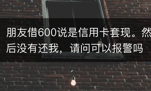 朋友借600说是信用卡套现。然后没有还我，请问可以报警吗。