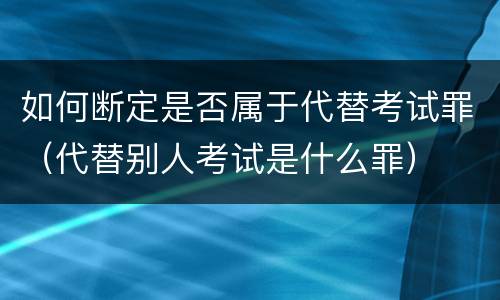 如何断定是否属于代替考试罪（代替别人考试是什么罪）