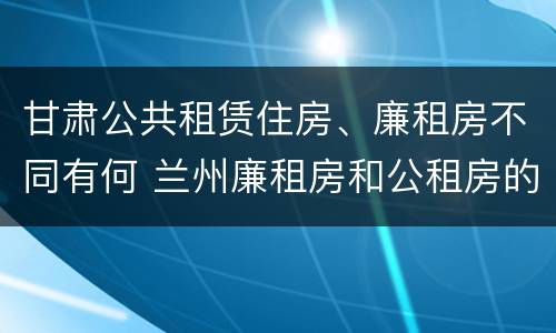 甘肃公共租赁住房、廉租房不同有何 兰州廉租房和公租房的区别