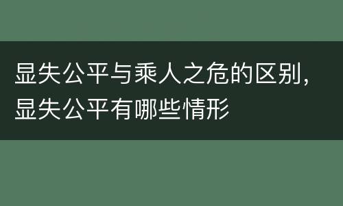 显失公平与乘人之危的区别，显失公平有哪些情形