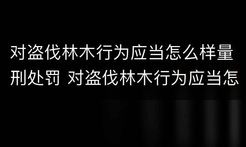 对盗伐林木行为应当怎么样量刑处罚 对盗伐林木行为应当怎么样量刑处罚