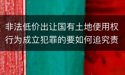 非法低价出让国有土地使用权行为成立犯罪的要如何追究责任