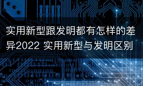 实用新型跟发明都有怎样的差异2022 实用新型与发明区别