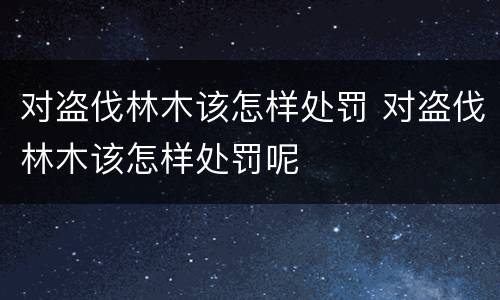 对盗伐林木该怎样处罚 对盗伐林木该怎样处罚呢