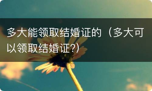 多大能领取结婚证的（多大可以领取结婚证?）