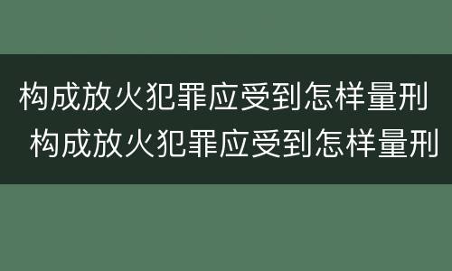 构成放火犯罪应受到怎样量刑 构成放火犯罪应受到怎样量刑呢