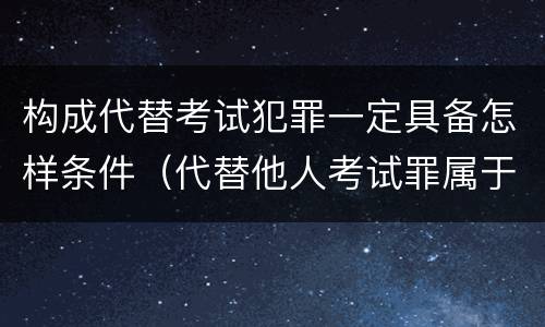 构成代替考试犯罪一定具备怎样条件（代替他人考试罪属于什么类犯罪）