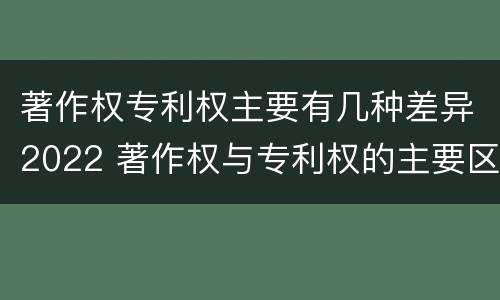 著作权专利权主要有几种差异2022 著作权与专利权的主要区别