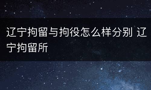 辽宁拘留与拘役怎么样分别 辽宁拘留所