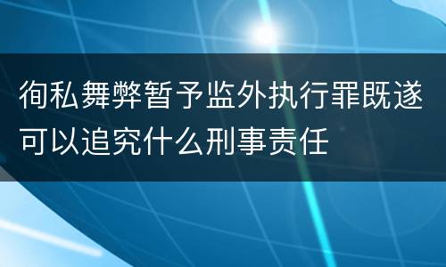 徇私舞弊暂予监外执行罪既遂可以追究什么刑事责任