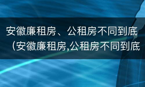 安徽廉租房、公租房不同到底（安徽廉租房,公租房不同到底怎么办）