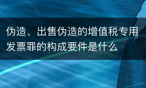 伪造、出售伪造的增值税专用发票罪的构成要件是什么