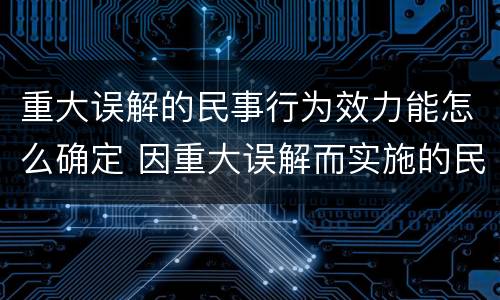 重大误解的民事行为效力能怎么确定 因重大误解而实施的民事行为有效吗