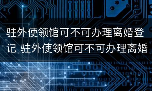 驻外使领馆可不可办理离婚登记 驻外使领馆可不可办理离婚登记证