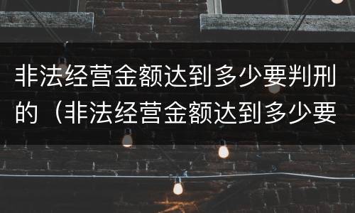 非法经营金额达到多少要判刑的（非法经营金额达到多少要判刑的案件）