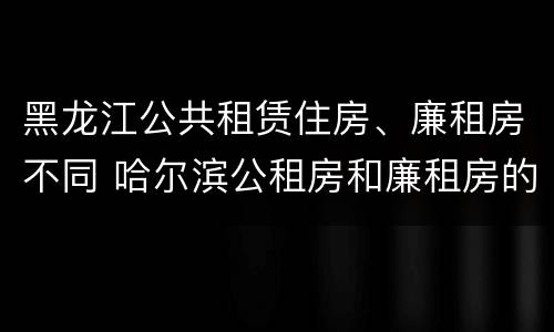 黑龙江公共租赁住房、廉租房不同 哈尔滨公租房和廉租房的区别