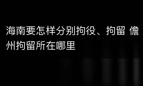 海南要怎样分别拘役、拘留 儋州拘留所在哪里