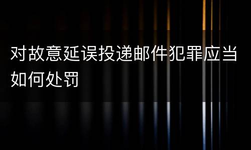 对故意延误投递邮件犯罪应当如何处罚