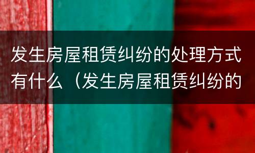 发生房屋租赁纠纷的处理方式有什么（发生房屋租赁纠纷的处理方式有什么要求）