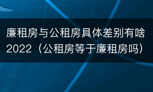 廉租房与公租房具体差别有啥2022（公租房等于廉租房吗）