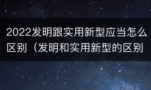 2022发明跟实用新型应当怎么区别（发明和实用新型的区别有）