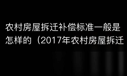 农村房屋拆迁补偿标准一般是怎样的（2017年农村房屋拆迁补偿标准是什么）