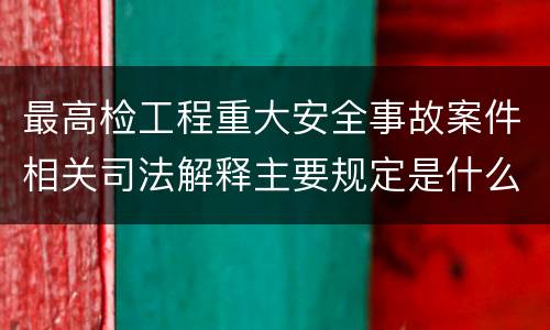 最高检工程重大安全事故案件相关司法解释主要规定是什么