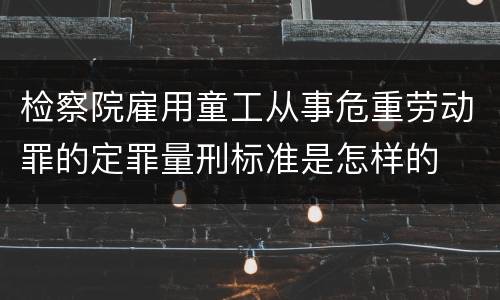 检察院雇用童工从事危重劳动罪的定罪量刑标准是怎样的