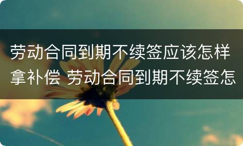 劳动合同到期不续签应该怎样拿补偿 劳动合同到期不续签怎么补偿