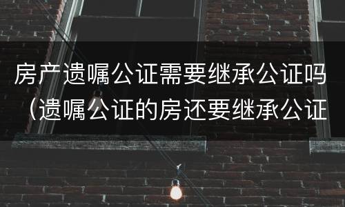 房产遗嘱公证需要继承公证吗（遗嘱公证的房还要继承公证吗）