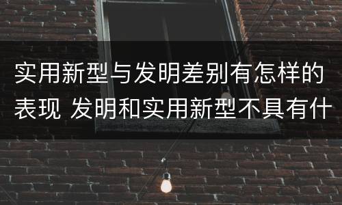 实用新型与发明差别有怎样的表现 发明和实用新型不具有什么特性