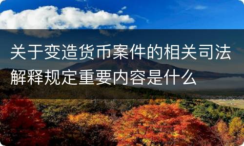 关于变造货币案件的相关司法解释规定重要内容是什么