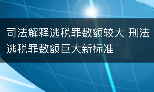 司法解释逃税罪数额较大 刑法逃税罪数额巨大新标准