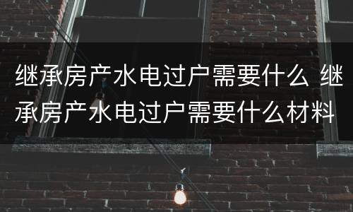 继承房产水电过户需要什么 继承房产水电过户需要什么材料