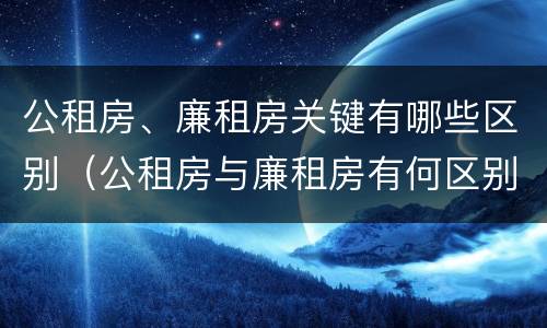 公租房、廉租房关键有哪些区别（公租房与廉租房有何区别）