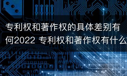 专利权和著作权的具体差别有何2022 专利权和著作权有什么区别