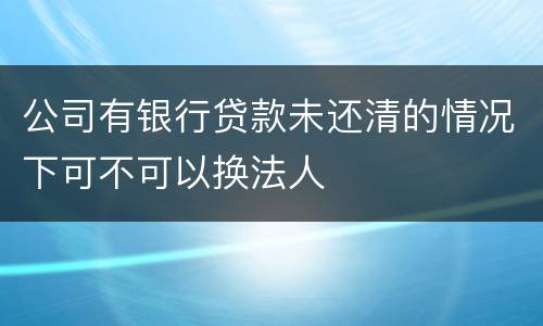 公司有银行贷款未还清的情况下可不可以换法人