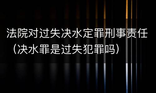 法院对过失决水定罪刑事责任（决水罪是过失犯罪吗）