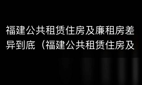 福建公共租赁住房及廉租房差异到底（福建公共租赁住房及廉租房差异到底多大）