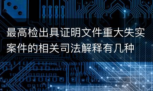 最高检出具证明文件重大失实案件的相关司法解释有几种