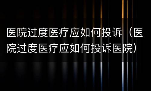 医院过度医疗应如何投诉（医院过度医疗应如何投诉医院）