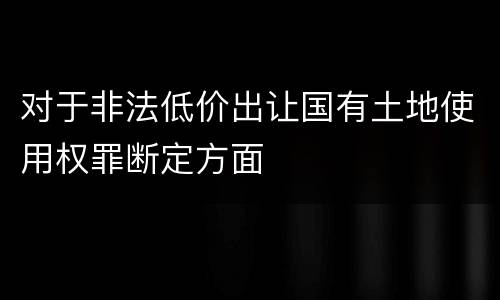 对于非法低价出让国有土地使用权罪断定方面