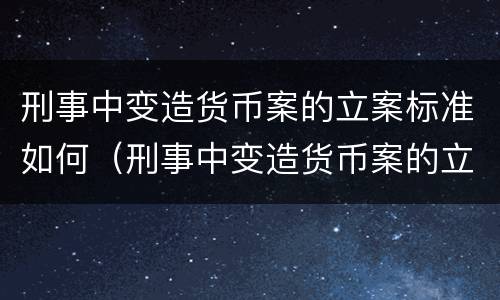 刑事中变造货币案的立案标准如何（刑事中变造货币案的立案标准如何确定）