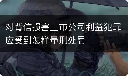 对背信损害上市公司利益犯罪应受到怎样量刑处罚