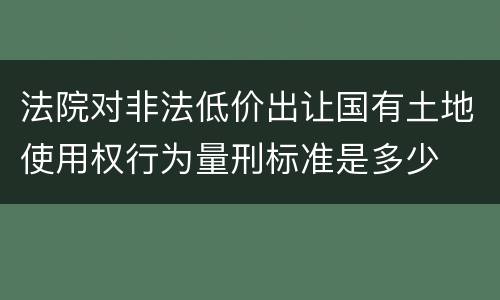 法院对非法低价出让国有土地使用权行为量刑标准是多少