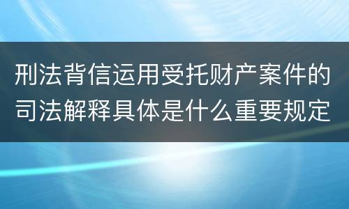 刑法背信运用受托财产案件的司法解释具体是什么重要规定